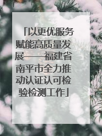 以更优服务赋能高质量发展——福建省南平市全力推动认证认可检验检测工作