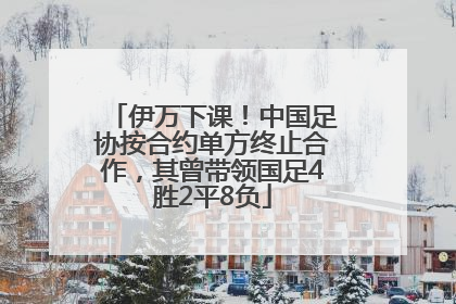 伊万下课！中国足协按合约单方终止合作，其曾带领国足4胜2平8负