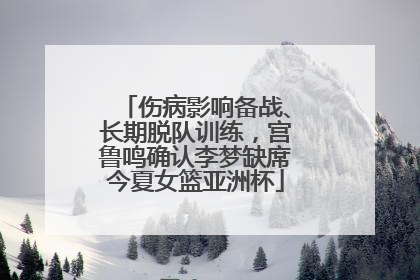 伤病影响备战、长期脱队训练，宫鲁鸣确认李梦缺席今夏女篮亚洲杯