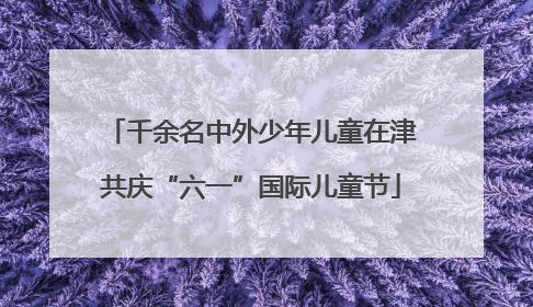 千余名中外少年儿童在津共庆“六一”国际儿童节