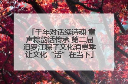 千年对话续诗魂 童声粽韵话传承 第二届汨罗江粽子文化消费季让文化“活”在当下