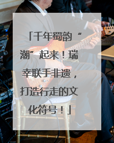 千年蜀韵“潮”起来！瑞幸联手非遗，打造行走的文化符号！