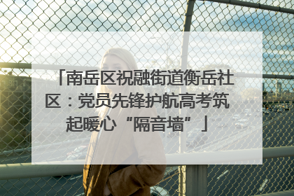 南岳区祝融街道衡岳社区：党员先锋护航高考筑起暖心“隔音墙”