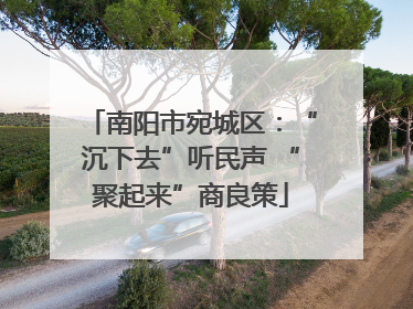 南阳市宛城区：“沉下去”听民声 “聚起来”商良策