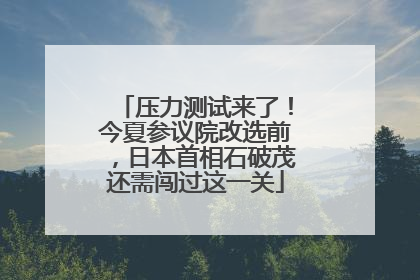 压力测试来了！今夏参议院改选前，日本首相石破茂还需闯过这一关