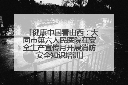 健康中国看山西：大同市第六人民医院在安全生产宣传月开展消防安全知识培训