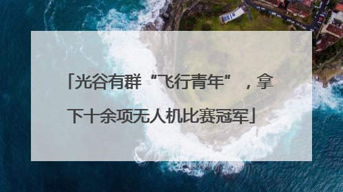 光谷有群“飞行青年”，拿下十余项无人机比赛冠军
