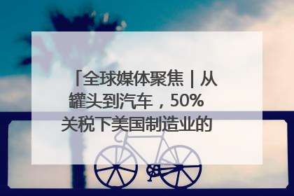 全球媒体聚焦｜从罐头到汽车，50%关税下美国制造业的“生死劫”