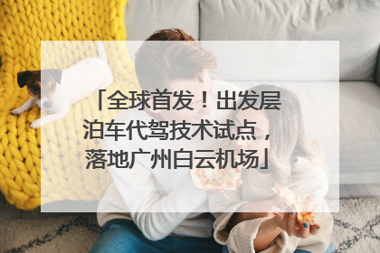 全球首发！出发层泊车代驾技术试点，落地广州白云机场