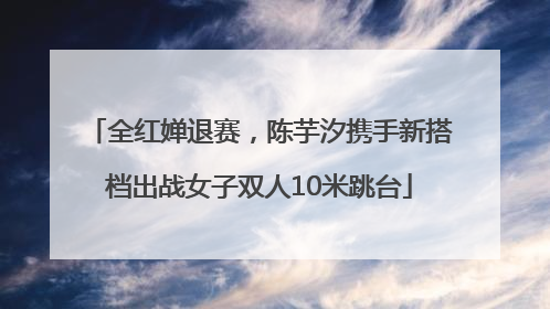 全红婵退赛，陈芋汐携手新搭档出战女子双人10米跳台