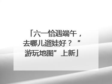 六一恰遇端午，去哪儿遛娃好？“游玩地图”上新