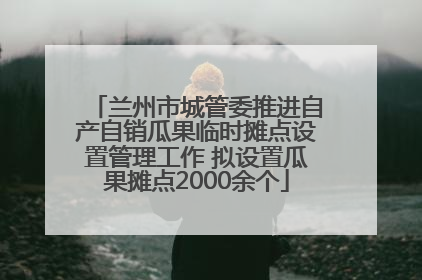 兰州市城管委推进自产自销瓜果临时摊点设置管理工作 拟设置瓜果摊点2000余个