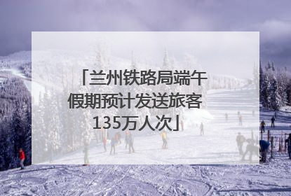 兰州铁路局端午假期预计发送旅客135万人次