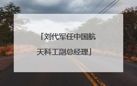 刘代军任中国航天科工副总经理