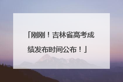 刚刚！吉林省高考成绩发布时间公布！