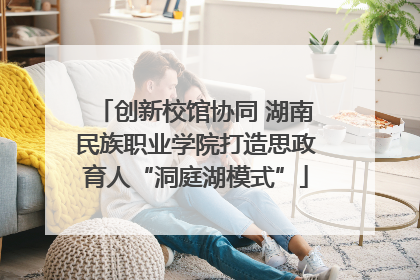 创新校馆协同 湖南民族职业学院打造思政育人“洞庭湖模式”