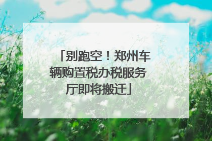 别跑空！郑州车辆购置税办税服务厅即将搬迁