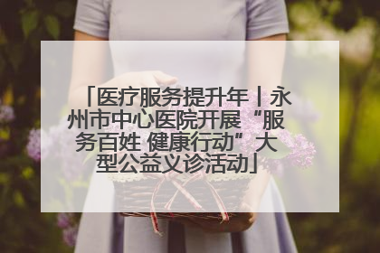 医疗服务提升年丨永州市中心医院开展“服务百姓 健康行动”大型公益义诊活动