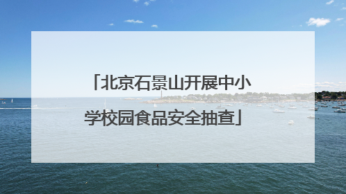 北京石景山开展中小学校园食品安全抽查