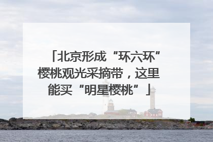 北京形成“环六环”樱桃观光采摘带，这里能买“明星樱桃”