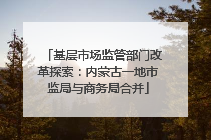 基层市场监管部门改革探索：内蒙古一地市监局与商务局合并