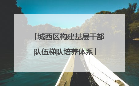 城西区构建基层干部队伍梯队培养体系