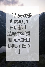 吉安欢乐世界6月1日启航 打造赣中新质潮玩文旅目的地（图）