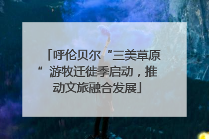 呼伦贝尔“三美草原”游牧迁徙季启动，推动文旅融合发展