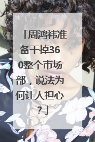 周鸿祎准备干掉360整个市场部，说法为何让人担心？