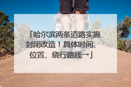 哈尔滨两条道路实施封闭改造！具体时间、位置、绕行路线→