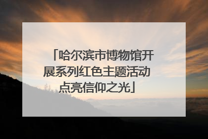 哈尔滨市博物馆开展系列红色主题活动点亮信仰之光