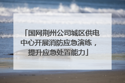 国网荆州公司城区供电中心开展消防应急演练，提升应急处置能力