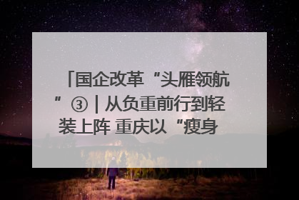 国企改革“头雁领航”③｜从负重前行到轻装上阵 重庆以“瘦身”谋“健体”