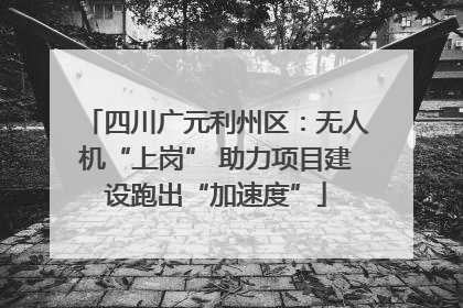 四川广元利州区：无人机“上岗” 助力项目建设跑出“加速度”