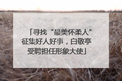 寻找“最美怀柔人”征集好人好事，白敬亭受聘担任形象大使