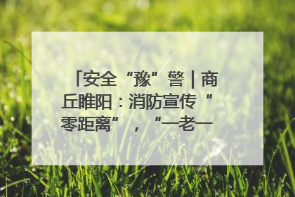 安全“豫”警｜商丘睢阳：消防宣传“零距离”，“一老一小”同守护