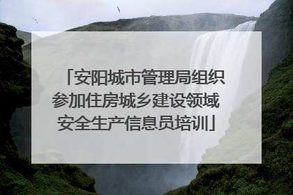 安阳城市管理局组织参加住房城乡建设领域安全生产信息员培训