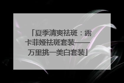 夏季清爽祛斑：露卡菲娅祛斑套装——万里挑一美白套装