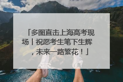 多图直击上海高考现场丨祝愿考生笔下生辉，未来一路繁花！