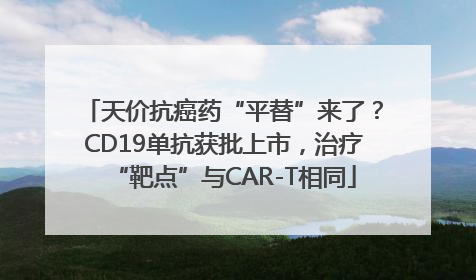 天价抗癌药“平替”来了？CD19单抗获批上市，治疗“靶点”与CAR-T相同