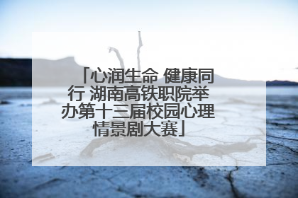心润生命 健康同行 湖南高铁职院举办第十三届校园心理情景剧大赛