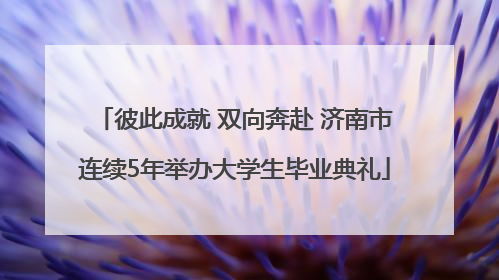 彼此成就 双向奔赴 济南市连续5年举办大学生毕业典礼