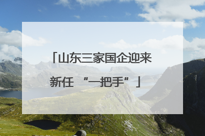 山东三家国企迎来新任 “一把手”