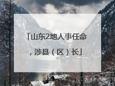山东2地人事任命，涉县（区）长