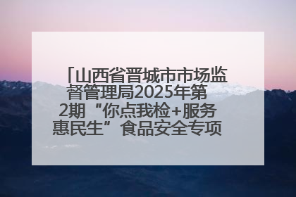 山西省晋城市市场监督管理局2025年第2期“你点我检+服务惠民生”食品安全专项监督抽检信息通告