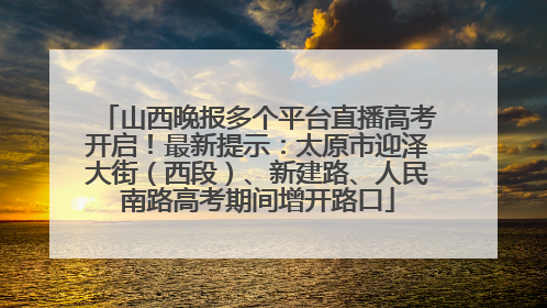 山西晚报多个平台直播高考开启！最新提示：太原市迎泽大街（西段）、新建路、人民南路高考期间增开路口