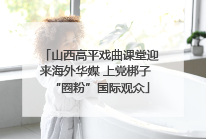 山西高平戏曲课堂迎来海外华媒 上党梆子“圈粉”国际观众