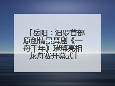 岳阳：汨罗首部原创情景舞剧《一舟千年》璀璨亮相龙舟赛开幕式