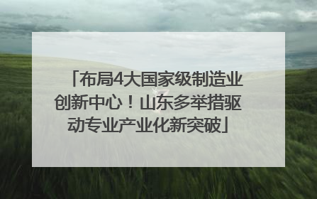 布局4大国家级制造业创新中心！山东多举措驱动专业产业化新突破