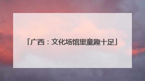广西：文化场馆里童趣十足